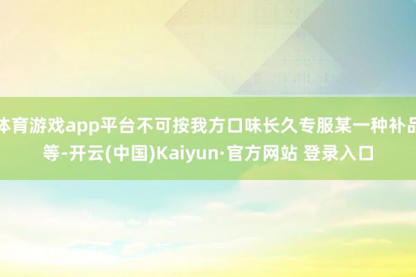 体育游戏app平台不可按我方口味长久专服某一种补品等-开云(中国)Kaiyun·官方网站 登录入口