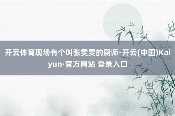 开云体育现场有个叫张雯雯的厨师-开云(中国)Kaiyun·官方网站 登录入口