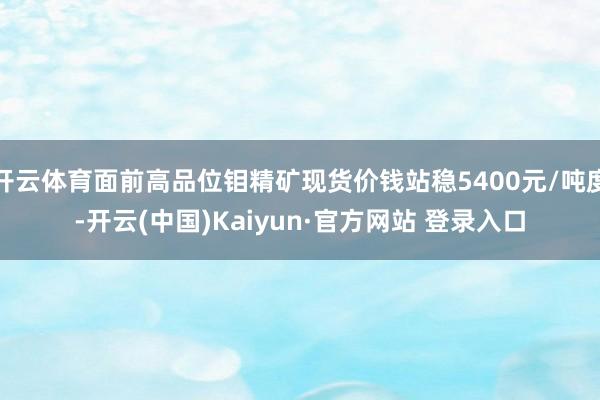 开云体育面前高品位钼精矿现货价钱站稳5400元/吨度-开云(中国)Kaiyun·官方网站 登录入口
