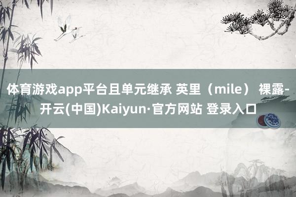 体育游戏app平台且单元继承 英里(mile) 裸露-开云(中国)Kaiyun·官方网站 登录入口