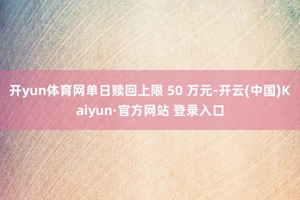 开yun体育网单日赎回上限 50 万元-开云(中国)Kaiyun·官方网站 登录入口
