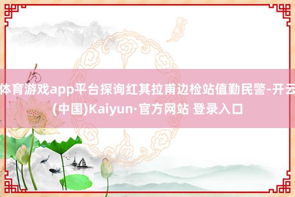 体育游戏app平台探询红其拉甫边检站值勤民警-开云(中国)Kaiyun·官方网站 登录入口