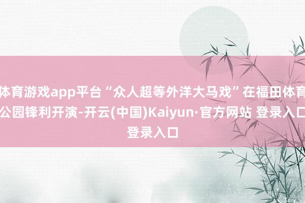 体育游戏app平台“众人超等外洋大马戏”在福田体育公园锋利开演-开云(中国)Kaiyun·官方网站 登录入口