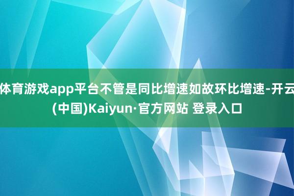 体育游戏app平台不管是同比增速如故环比增速-开云(中国)Kaiyun·官方网站 登录入口