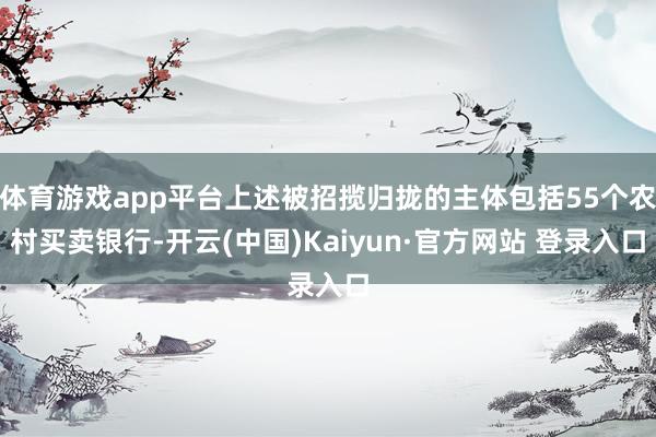 体育游戏app平台上述被招揽归拢的主体包括55个农村买卖银行-开云(中国)Kaiyun·官方网站 登录入口