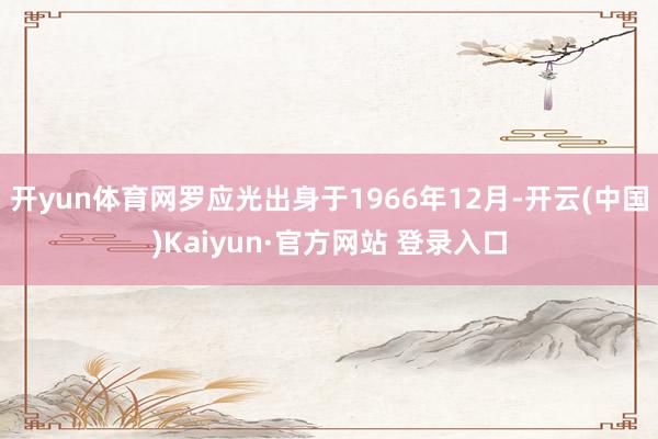 开yun体育网罗应光出身于1966年12月-开云(中国)Kaiyun·官方网站 登录入口