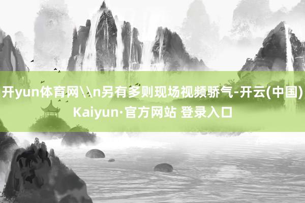 开yun体育网\n另有多则现场视频骄气-开云(中国)Kaiyun·官方网站 登录入口